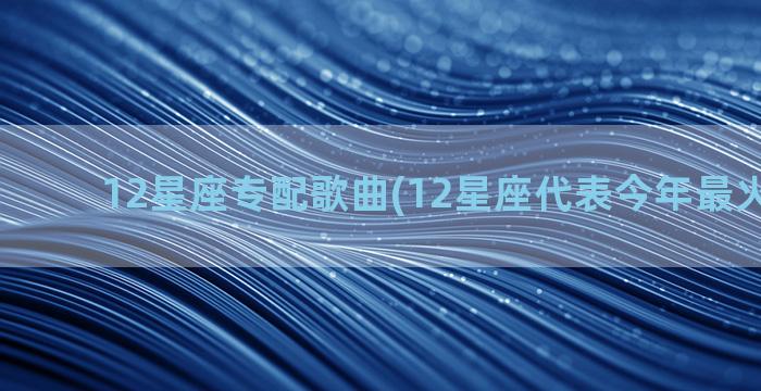 12星座专配歌曲(12星座代表今年最火的歌曲)