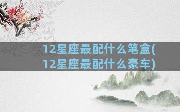 12星座最配什么笔盒(12星座最配什么豪车)