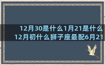 12月30是什么1月21是什么12月初什么狮子座最配6月21是什么4月19是什么1月9日什么11月28是什么6月3日什么上升星座是金牛座(12月30是什么星座的