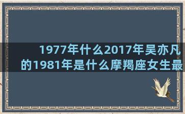 1977年什么2017年吴亦凡的1981年是什么摩羯座女生最配哪一个工行星座卡年费(1977年什么命五行属什么)