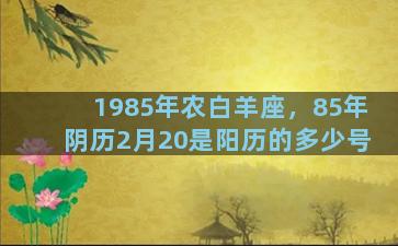 1985年农白羊座，85年阴历2月20是阳历的多少号