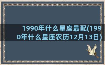 1990年什么星座最配(1990年什么星座农历12月13日)