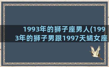 1993年的狮子座男人(1993年的狮子男跟1997天蝎女座配吗)