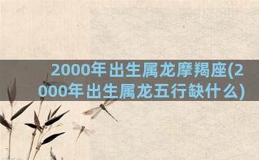 2000年出生属龙摩羯座(2000年出生属龙五行缺什么)