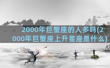 2000年巨蟹座的人多吗(2000年巨蟹座上升星座是什么)