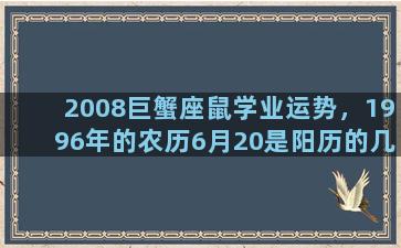 2008巨蟹座鼠学业运势，1996年的农历6月20是阳历的几月几号