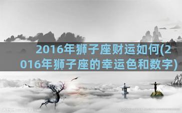 2016年狮子座财运如何(2016年狮子座的幸运色和数字)