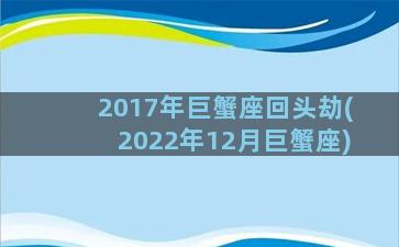 2017年巨蟹座回头劫(2022年12月巨蟹座)