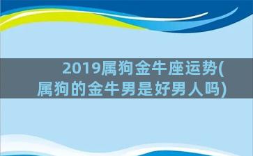 2019属狗金牛座运势(属狗的金牛男是好男人吗)