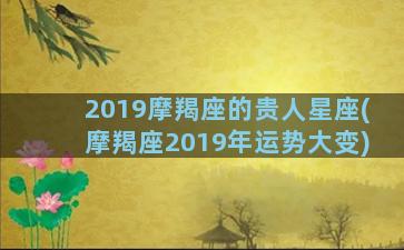 2019摩羯座的贵人星座(摩羯座2019年运势大变)