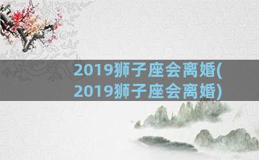 2019狮子座会离婚(2019狮子座会离婚)