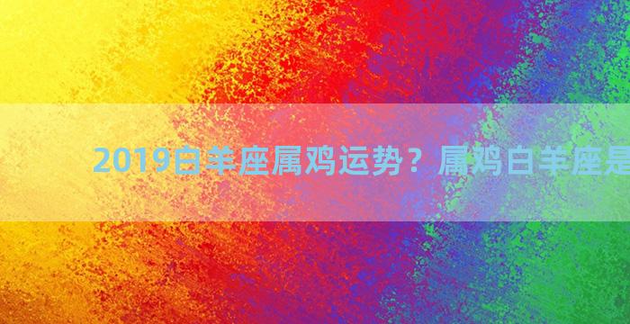 2019白羊座属鸡运势？属鸡白羊座是什么命