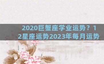 2020巨蟹座学业运势？12星座运势2023年每月运势