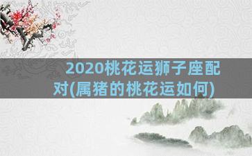 2020桃花运狮子座配对(属猪的桃花运如何)