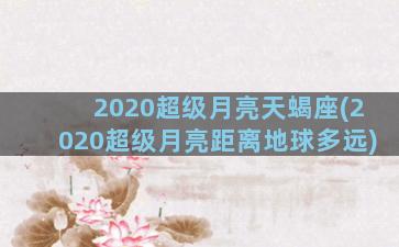 2020超级月亮天蝎座(2020超级月亮距离地球多远)