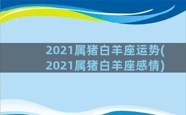 2021属猪白羊座运势(2021属猪白羊座感情)