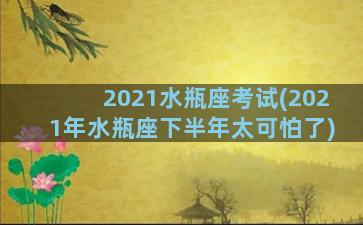 2021水瓶座考试(2021年水瓶座下半年太可怕了)