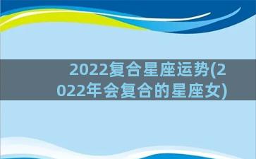 2022复合星座运势(2022年会复合的星座女)