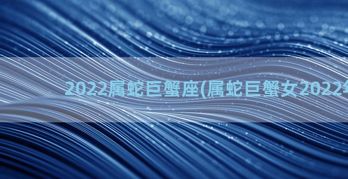 2022属蛇巨蟹座(属蛇巨蟹女2022年运势)