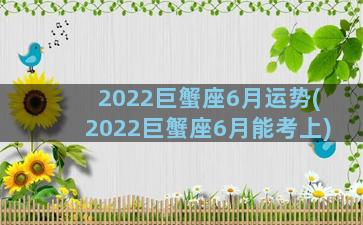 2022巨蟹座6月运势(2022巨蟹座6月能考上)