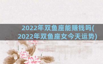 2022年双鱼座能赚钱吗(2022年双鱼座女今天运势)