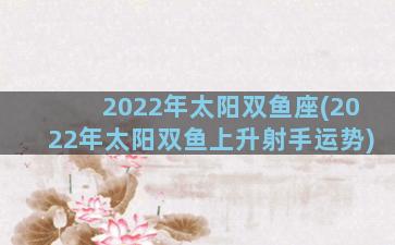 2022年太阳双鱼座(2022年太阳双鱼上升射手运势)