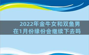 2022年金牛女和双鱼男在1月份缘份会继续下去吗