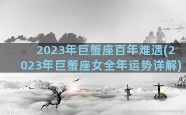2023年巨蟹座百年难遇(2023年巨蟹座女全年运势详解)