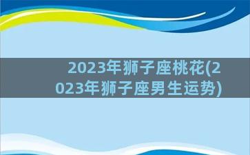 2023年狮子座桃花(2023年狮子座男生运势)