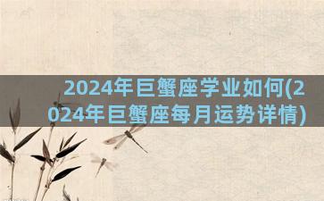 2024年巨蟹座学业如何(2024年巨蟹座每月运势详情)