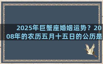 2025年巨蟹座婚姻运势？2008年的农历五月十五日的公历是什么