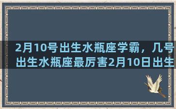 2月10号出生水瓶座学霸，几号出生水瓶座最厉害2月10日出生的水瓶座怎么样子