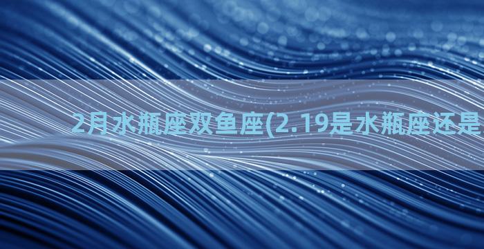 2月水瓶座双鱼座(2.19是水瓶座还是双鱼座)