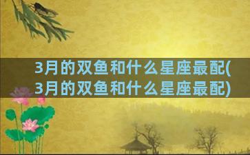 3月的双鱼和什么星座最配(3月的双鱼和什么星座最配)