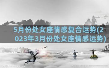 5月份处女座情感复合运势(2023年3月份处女座情感远势)