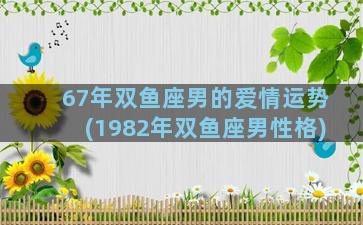 67年双鱼座男的爱情运势(1982年双鱼座男性格)