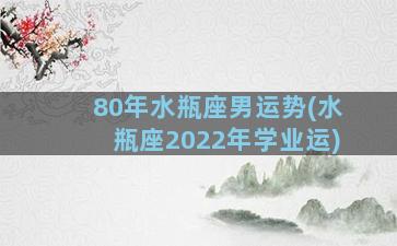 80年水瓶座男运势(水瓶座2022年学业运)