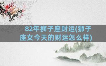 82年狮子座财运(狮子座女今天的财运怎么样)