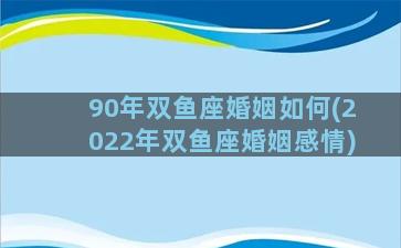 90年双鱼座婚姻如何(2022年双鱼座婚姻感情)