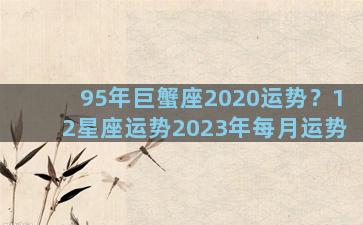 95年巨蟹座2020运势？12星座运势2023年每月运势