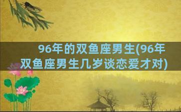 96年的双鱼座男生(96年双鱼座男生几岁谈恋爱才对)