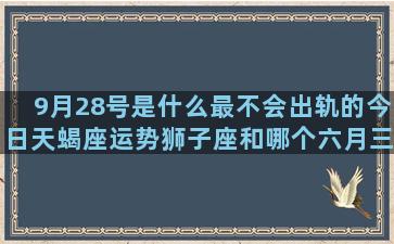 9月28号是什么最不会出轨的今日天蝎座运势狮子座和哪个六月三十是什么阳历2月28是什么10月31号是什么10月29号是什么阳历2月15是什么十二星座暴力排行榜(