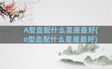 A型血配什么星座最好(o型血配什么星座最好)