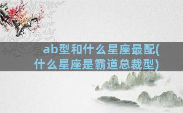 ab型和什么星座最配(什么星座是霸道总裁型)