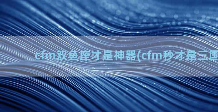 cfm双鱼座才是神器(cfm秒才是三国里的谁)