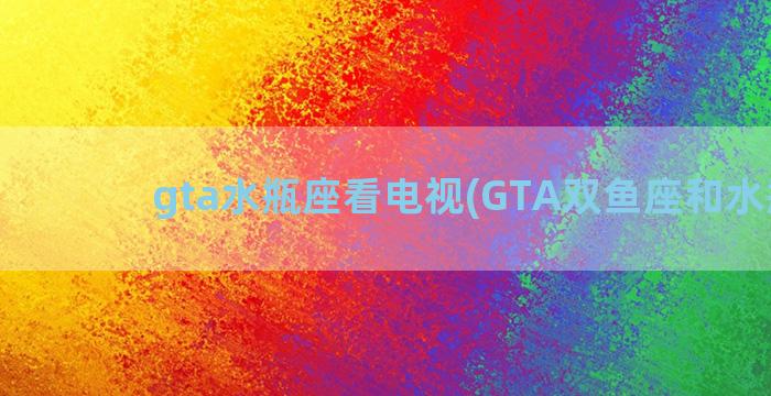 gta水瓶座看电视(GTA双鱼座和水瓶座)