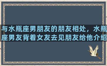 与水瓶座男朋友的朋友相处，水瓶座男友背着女友去见朋友给他介绍的女人，他是怎么想的