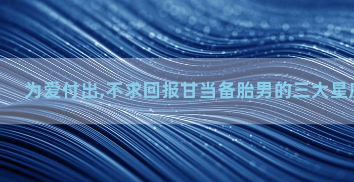 为爱付出,不求回报甘当备胎男的三大星座男有哪些