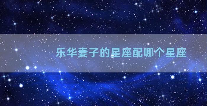 乐华妻子的星座配哪个星座