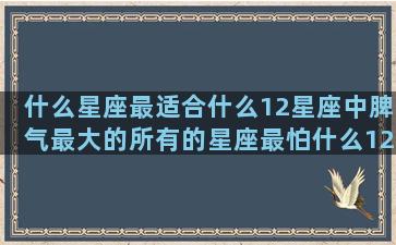 什么星座最适合什么12星座中脾气最大的所有的星座最怕什么12星座男爱的十二星座中哪个星座最直(什么星座最适合什么古装颜色)